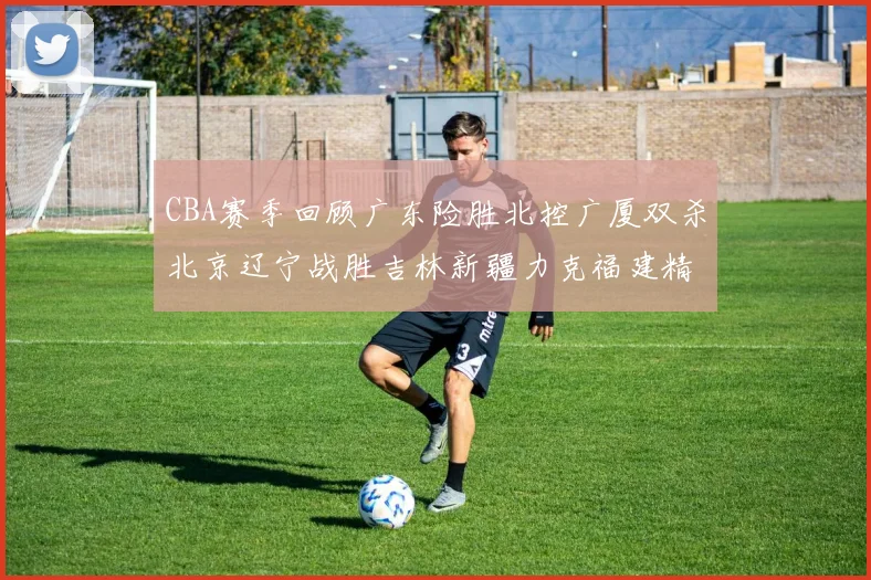 CBA赛季回顾广东险胜北控广厦双杀北京辽宁战胜吉林新疆力克福建精彩纷呈
