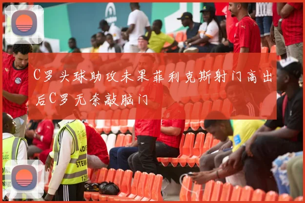 C罗头球助攻未果菲利克斯射门高出后C罗无奈敲脑门