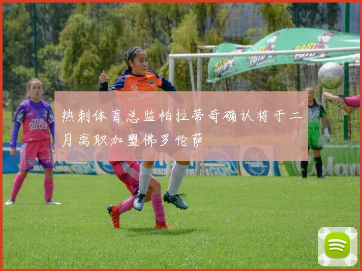热刺体育总监帕拉蒂奇确认将于二月离职加盟佛罗伦萨