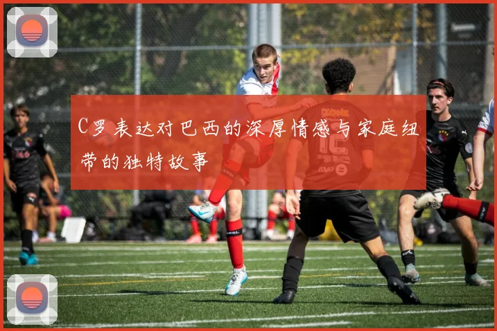 C罗表达对巴西的深厚情感与家庭纽带的独特故事