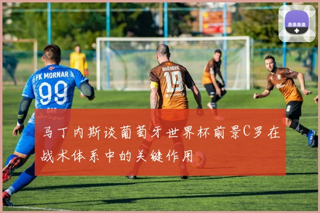 马丁内斯谈葡萄牙世界杯前景C罗在战术体系中的关键作用