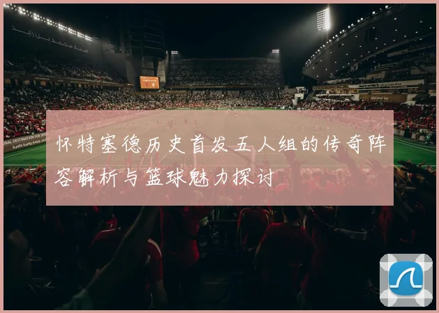 怀特塞德历史首发五人组的传奇阵容解析与篮球魅力探讨
