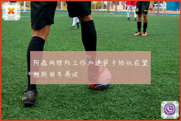 阿森纳续约工作加速萨卡协议在望赖斯明年再谈