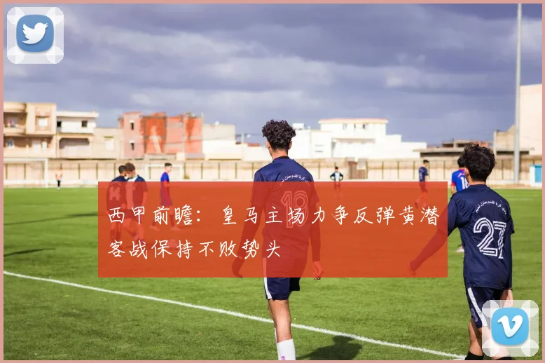 西甲前瞻：皇马主场力争反弹黄潜客战保持不败势头
