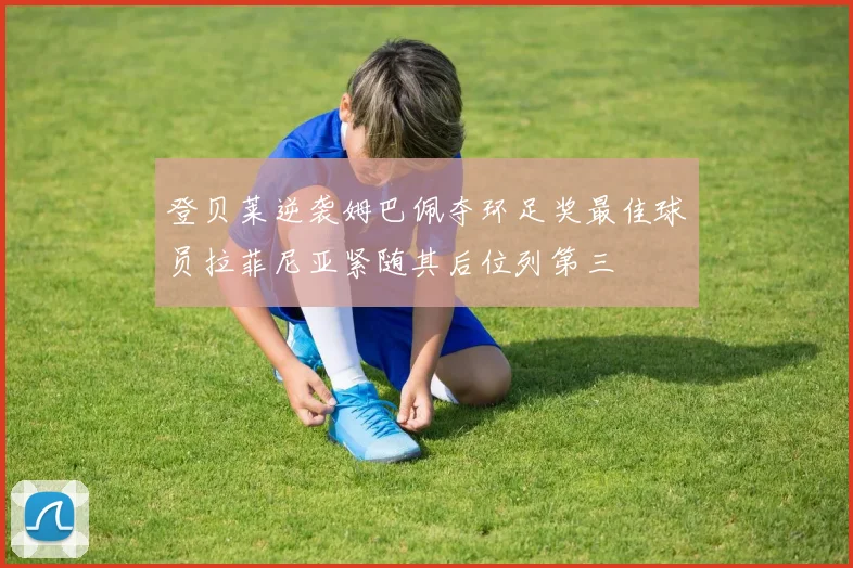 登贝莱逆袭姆巴佩夺环足奖最佳球员拉菲尼亚紧随其后位列第三