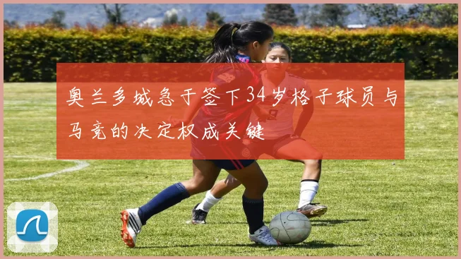 奥兰多城急于签下34岁格子球员与马竞的决定权成关键