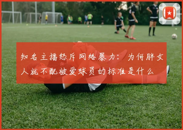 知名主播怒斥网络暴力：为何胖女人就不配被爱球员的标准是什么