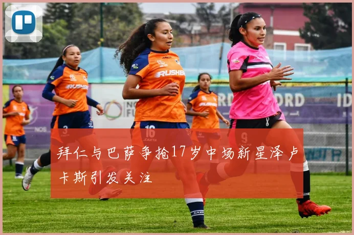 拜仁与巴萨争抢17岁中场新星泽卢卡斯引发关注