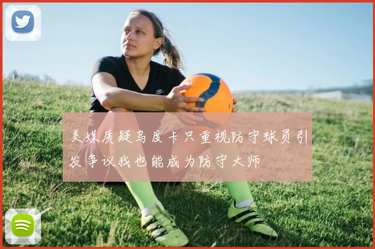 美媒质疑乌度卡只重视防守球员引发争议我也能成为防守大师