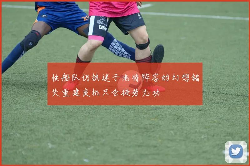 快船队仍执迷于老将阵容的幻想错失重建良机只会徒劳无功