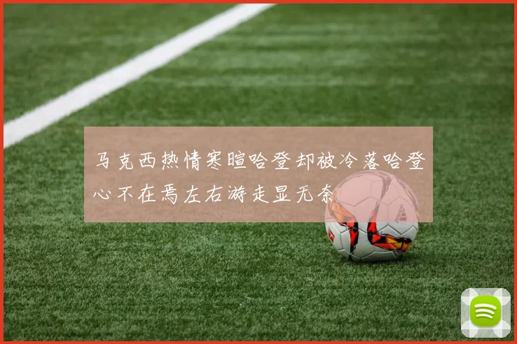 马克西热情寒暄哈登却被冷落哈登心不在焉左右游走显无奈