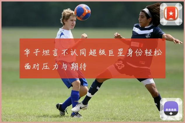 华子坦言不认同超级巨星身份轻松面对压力与期待