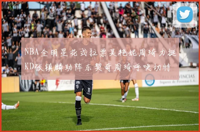 NBA全明星花式拉票吴艳妮周琦力挺KD张镇麟助阵东契奇周琦呼唤切特共襄盛举
