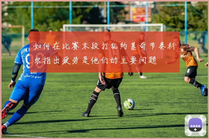 如何在比赛末段打乱约基奇节奏科尔指出疲劳是他们的主要问题