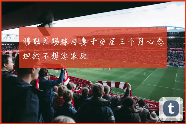 穆勒因踢球与妻子分居三个月心态坦然不想念家庭