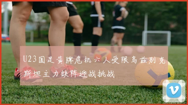 U23国足黄牌危机六人受限乌兹别克斯坦主力缺阵迎战挑战