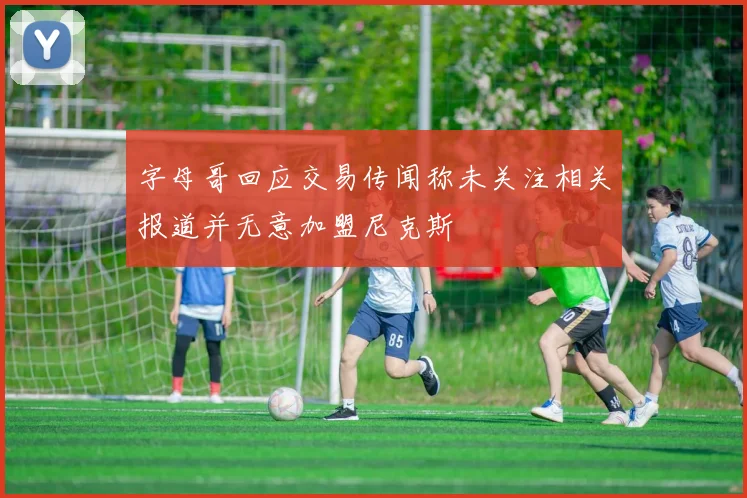 字母哥回应交易传闻称未关注相关报道并无意加盟尼克斯