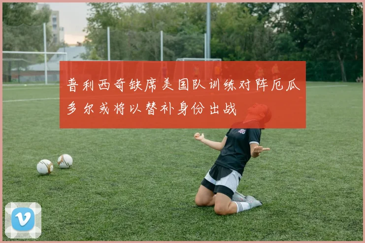 普利西奇缺席美国队训练对阵厄瓜多尔或将以替补身份出战