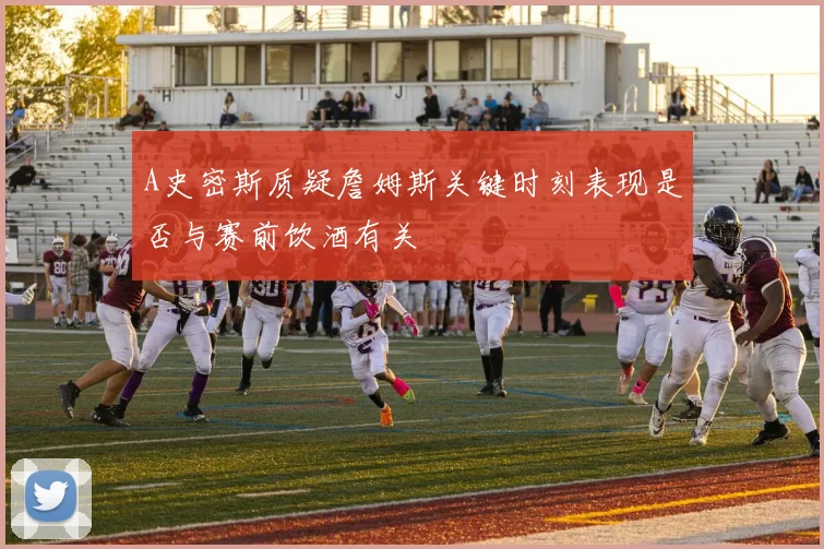 A史密斯质疑詹姆斯关键时刻表现是否与赛前饮酒有关
