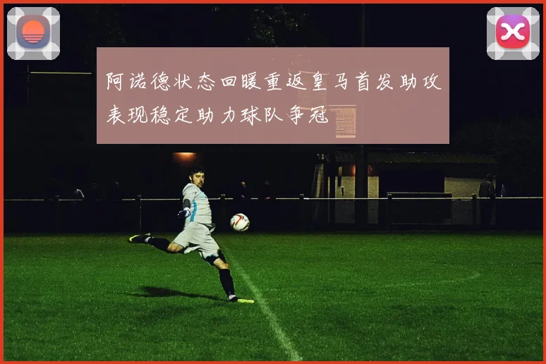 阿诺德状态回暖重返皇马首发助攻表现稳定助力球队争冠