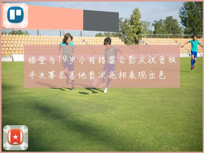 福登与19岁小将格雷合影庆祝晋级半决赛恭喜他首次亮相表现出色