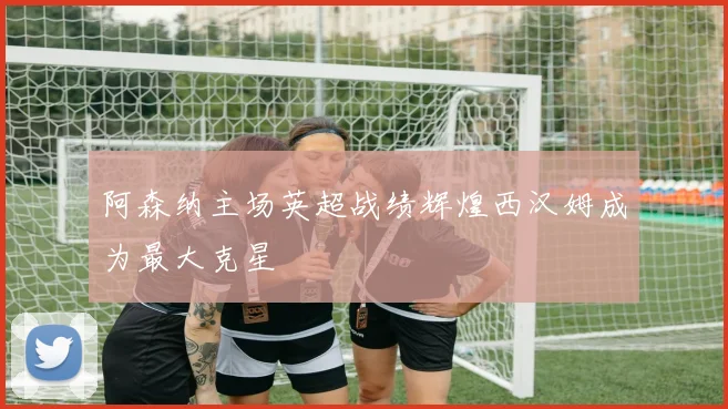 阿森纳主场英超战绩辉煌西汉姆成为最大克星