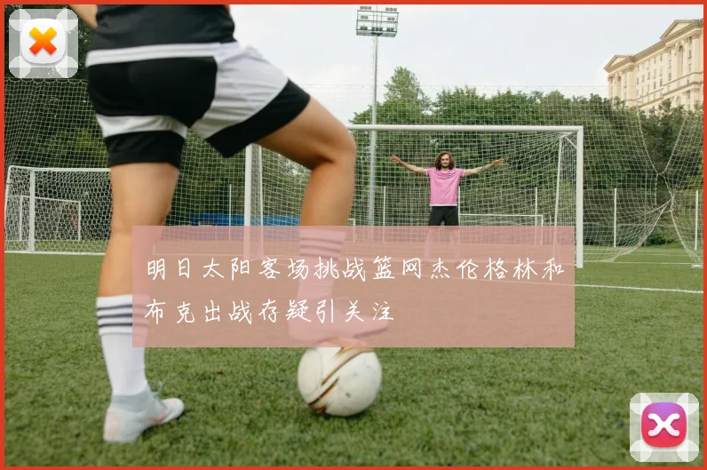 明日太阳客场挑战篮网杰伦格林和布克出战存疑引关注