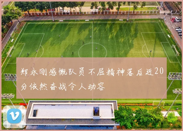 郑永刚感慨队员不屈精神落后近20分依然奋战令人动容