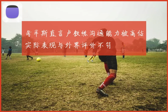 考辛斯直言卢教练沟通能力被高估实际表现与外界评价不符