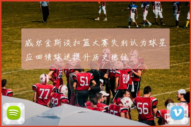 威尔金斯谈扣篮大赛失利认为球星应回馈球迷提升历史地位