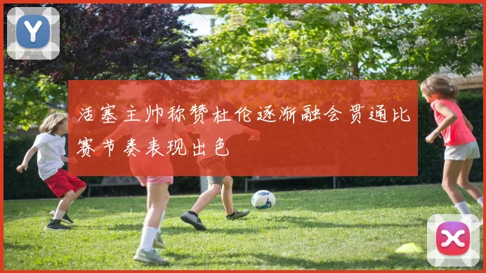 活塞主帅称赞杜伦逐渐融会贯通比赛节奏表现出色