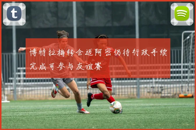 博特拉梅转会迈阿密仍待行政手续完成可参与友谊赛