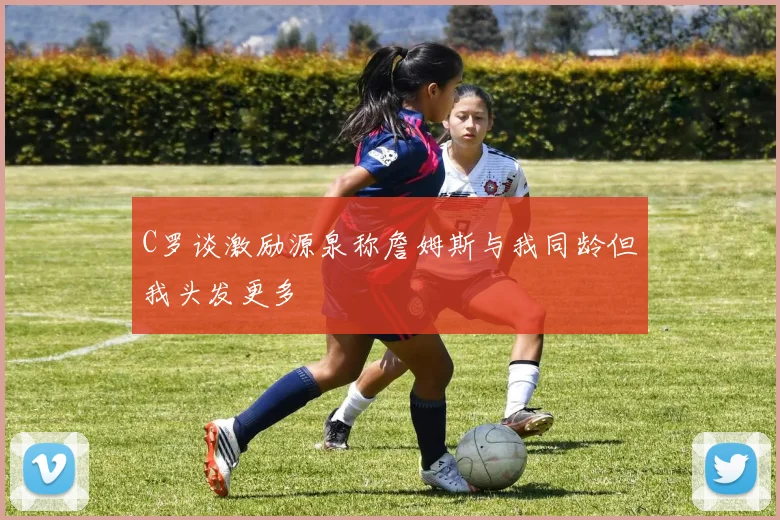 C罗谈激励源泉称詹姆斯与我同龄但我头发更多