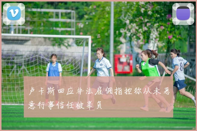 卢卡斯回应非法雇佣指控称从未恶意行事信任被辜负